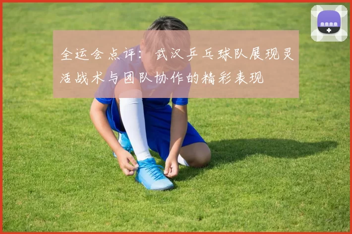 全运会点评：武汉乒乓球队展现灵活战术与团队协作的精彩表现