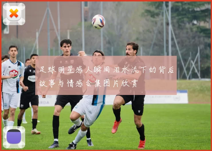 足球明星感人瞬间泪水流下的背后故事与情感合集图片欣赏