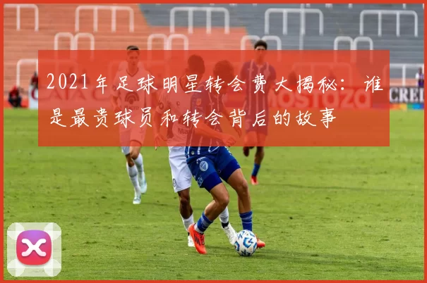 2021年足球明星转会费大揭秘：谁是最贵球员和转会背后的故事
