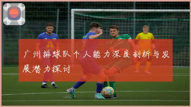 广州排球队个人能力深度剖析与发展潜力探讨