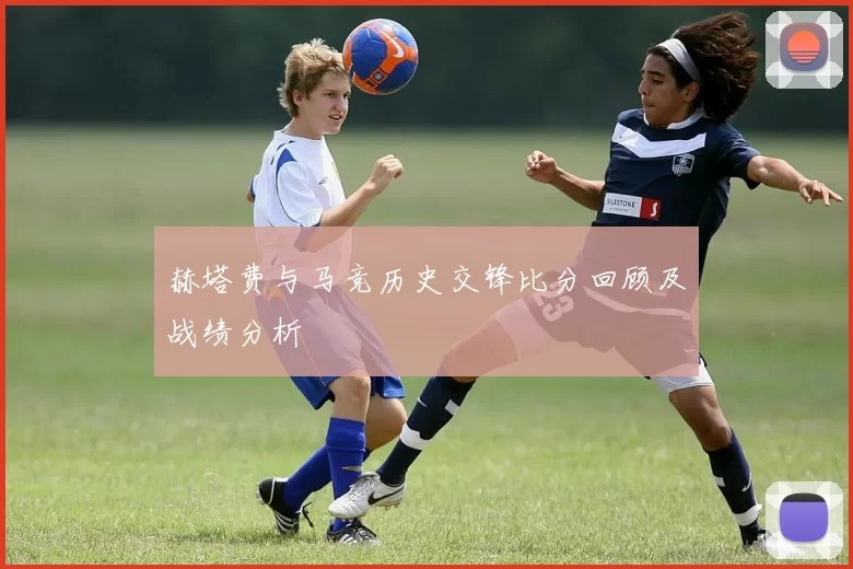 赫塔费与马竞历史交锋比分回顾及战绩分析