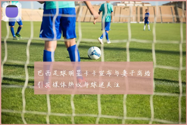 巴西足球明星卡卡宣布与妻子离婚引发媒体热议与球迷关注