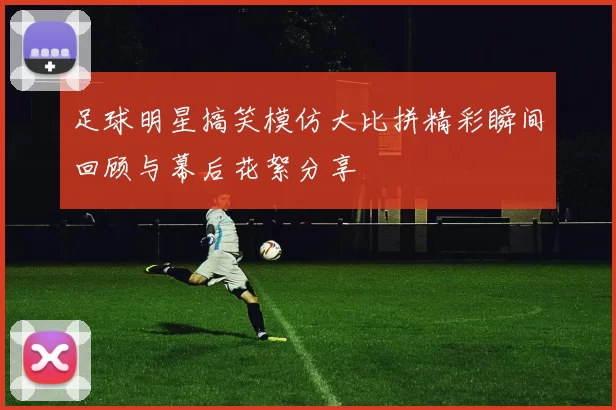 足球明星搞笑模仿大比拼精彩瞬间回顾与幕后花絮分享