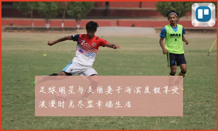 足球明星与美丽妻子海滨度假享受浪漫时光尽显幸福生活