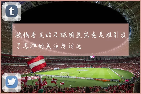 被拽着走的足球明星究竟是谁引发了怎样的关注与讨论
