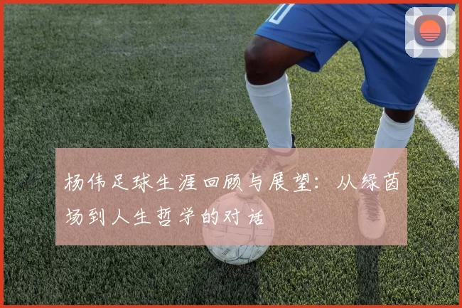 杨伟足球生涯回顾与展望：从绿茵场到人生哲学的对话