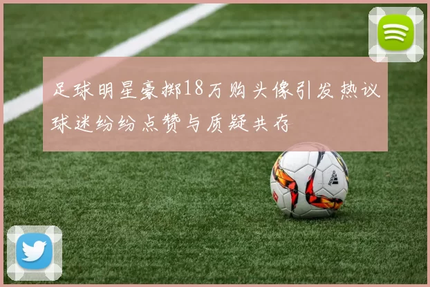 足球明星豪掷18万购头像引发热议球迷纷纷点赞与质疑共存