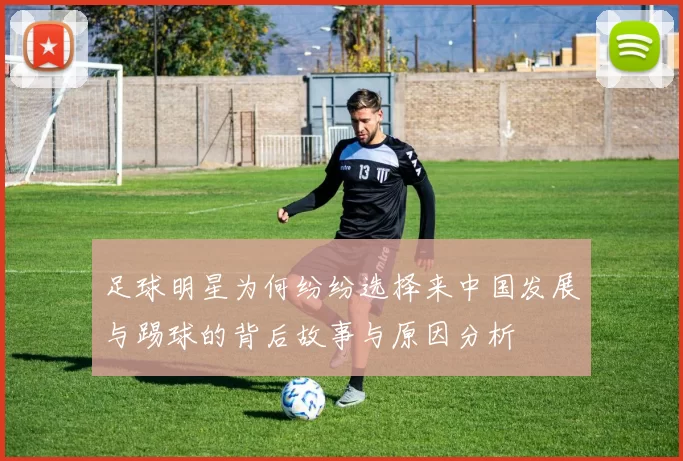 足球明星为何纷纷选择来中国发展与踢球的背后故事与原因分析