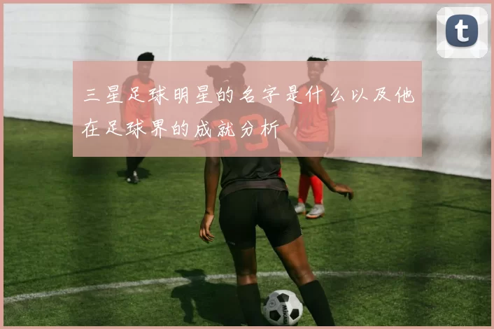 三星足球明星的名字是什么以及他在足球界的成就分析