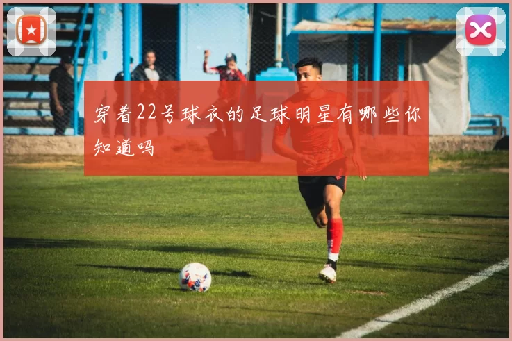 穿着22号球衣的足球明星有哪些你知道吗