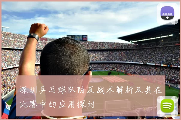 深圳乒乓球队防反战术解析及其在比赛中的应用探讨