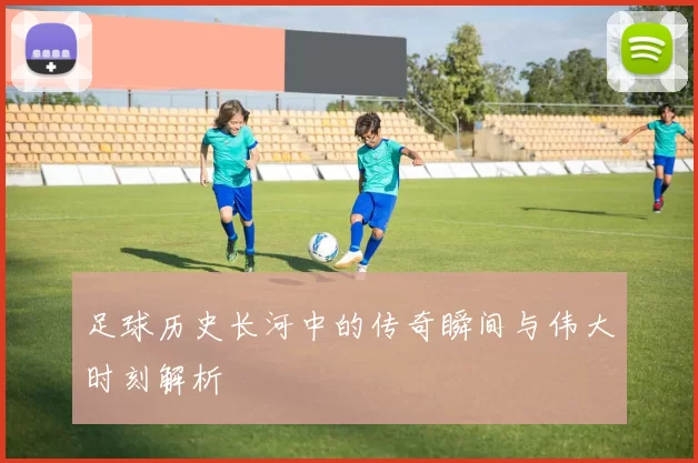 足球历史长河中的传奇瞬间与伟大时刻解析
