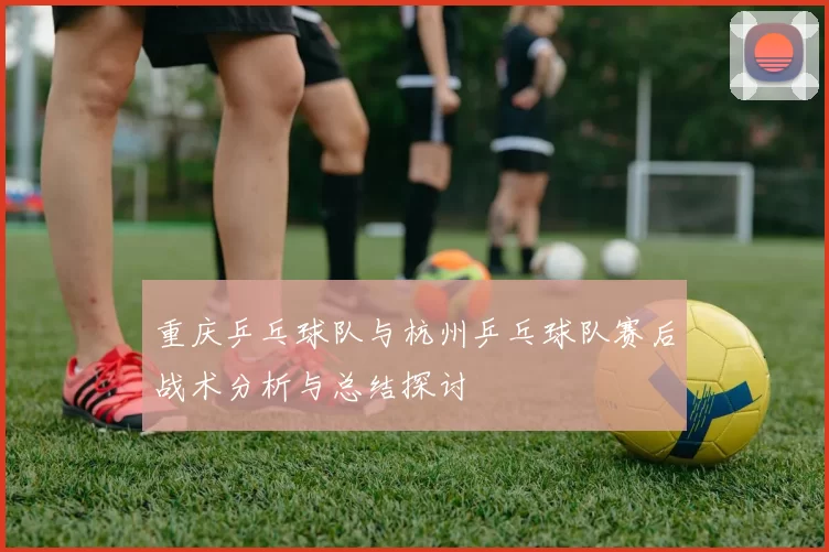 重庆乒乓球队与杭州乒乓球队赛后战术分析与总结探讨