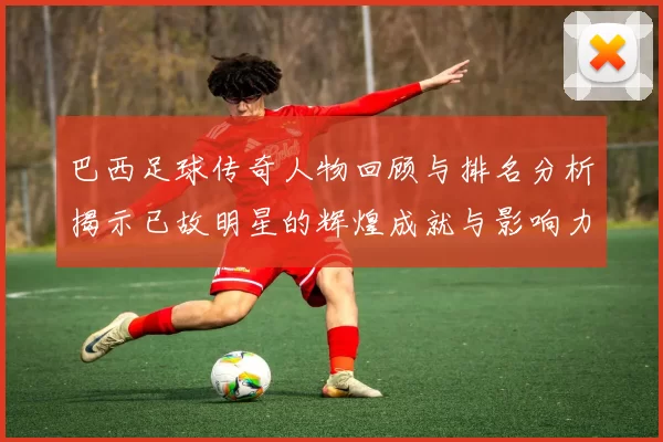 巴西足球传奇人物回顾与排名分析揭示已故明星的辉煌成就与影响力