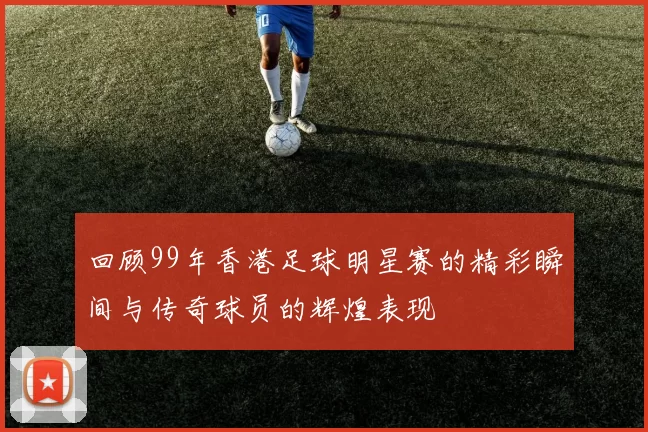 回顾99年香港足球明星赛的精彩瞬间与传奇球员的辉煌表现
