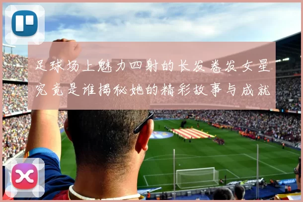 足球场上魅力四射的长发卷发女星究竟是谁揭秘她的精彩故事与成就