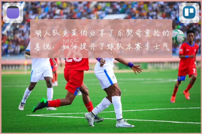 湖人队克莱伯分享了东契奇重拾的喜悦，如何提升了球队本赛季士气