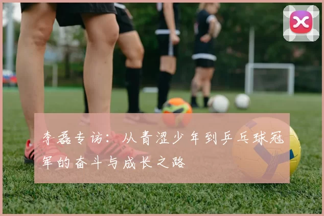 李磊专访：从青涩少年到乒乓球冠军的奋斗与成长之路