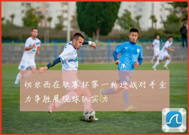 切尔西在联赛杯第一轮迎战对手全力争胜展现球队实力