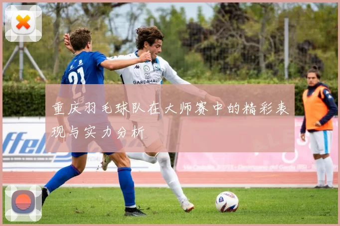 重庆羽毛球队在大师赛中的精彩表现与实力分析