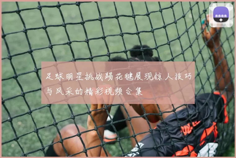 足球明星挑战踢花毽展现惊人技巧与风采的精彩视频合集