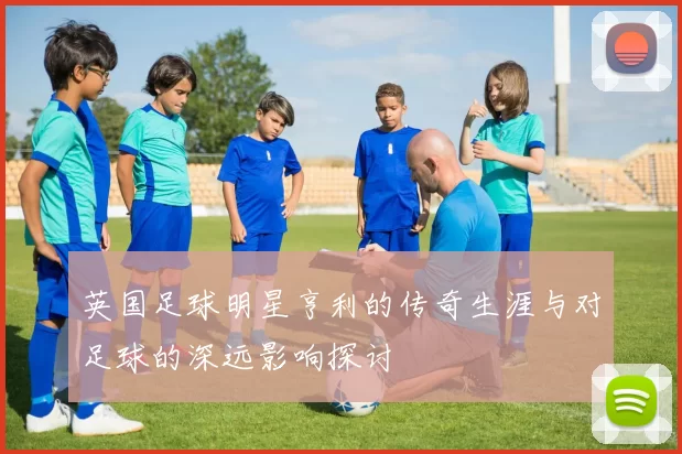 英国足球明星亨利的传奇生涯与对足球的深远影响探讨