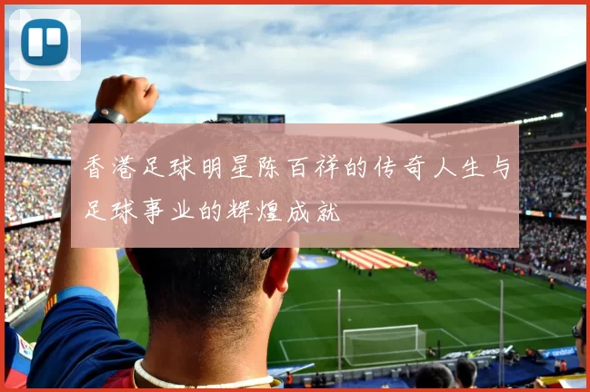 香港足球明星陈百祥的传奇人生与足球事业的辉煌成就