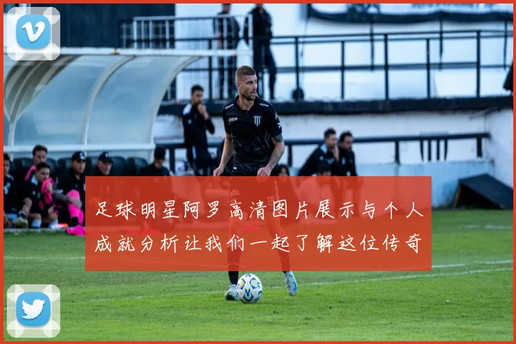 足球明星阿罗高清图片展示与个人成就分析让我们一起了解这位传奇球员的精彩瞬间