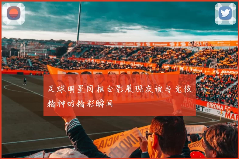 足球明星同框合影展现友谊与竞技精神的精彩瞬间