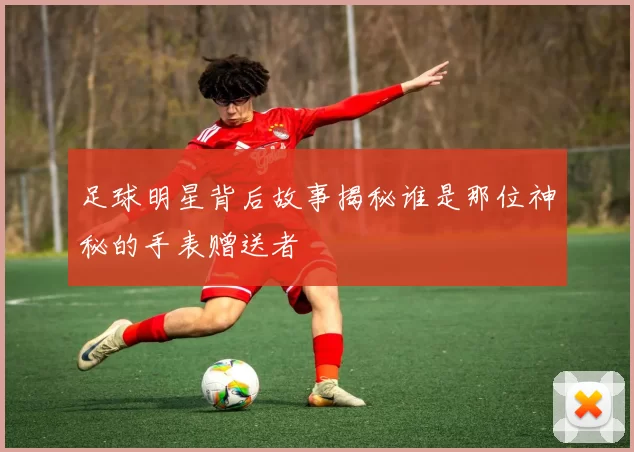 足球明星背后故事揭秘谁是那位神秘的手表赠送者
