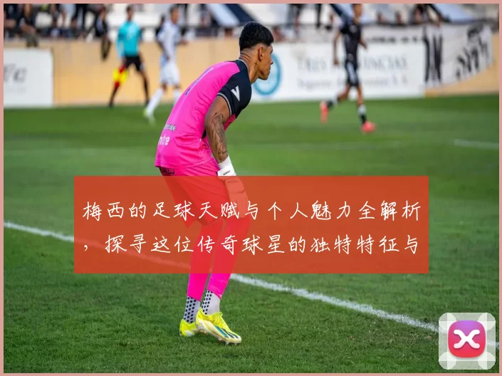 梅西的足球天赋与个人魅力全解析，探寻这位传奇球星的独特特征与影响力