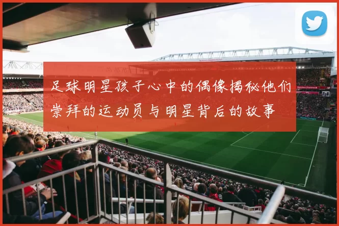 足球明星孩子心中的偶像揭秘他们崇拜的运动员与明星背后的故事