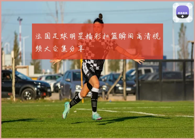 法国足球明星精彩扣篮瞬间高清视频大合集分享