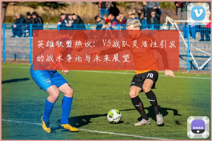 英雄联盟热议：V5战队灵活性引发的战术争论与未来展望