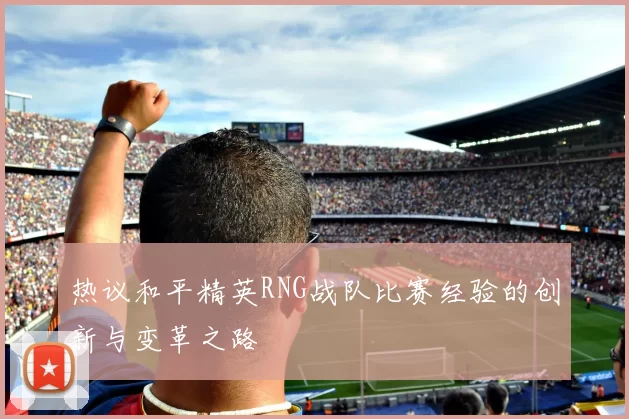 热议和平精英RNG战队比赛经验的创新与变革之路