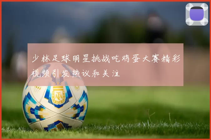 少林足球明星挑战吃鸡蛋大赛精彩视频引发热议和关注
