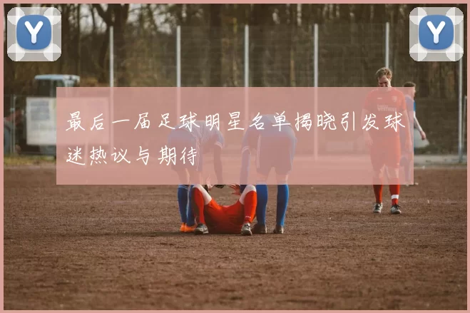 最后一届足球明星名单揭晓引发球迷热议与期待