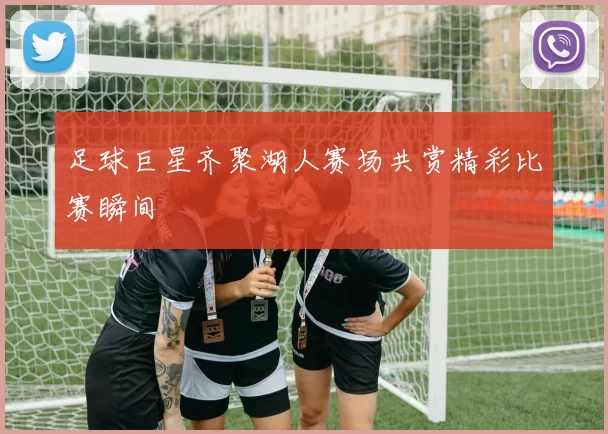 足球巨星齐聚湖人赛场共赏精彩比赛瞬间