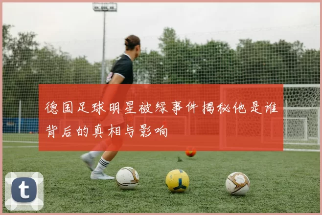 德国足球明星被绿事件揭秘他是谁背后的真相与影响