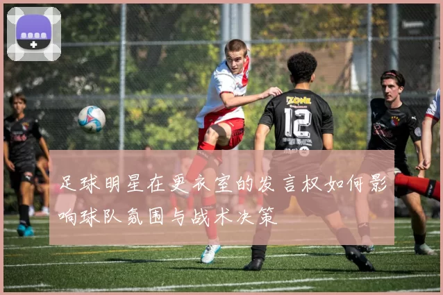 足球明星在更衣室的发言权如何影响球队氛围与战术决策