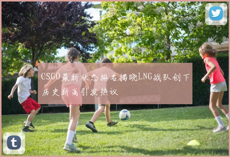 CSGO最新状态排名揭晓LNG战队创下历史新高引发热议