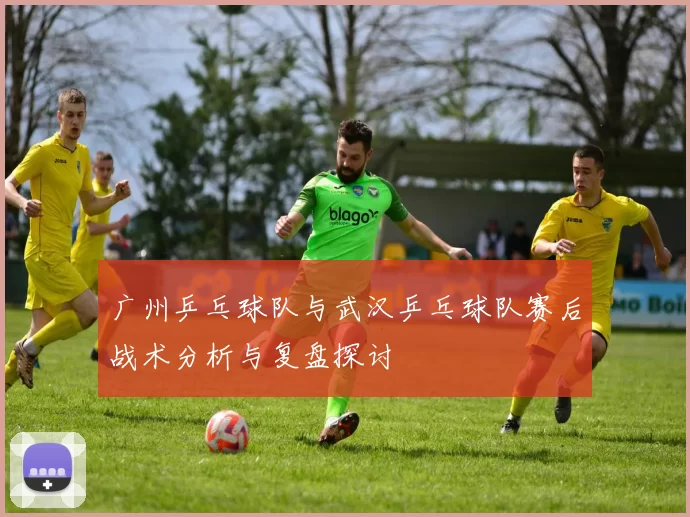 广州乒乓球队与武汉乒乓球队赛后战术分析与复盘探讨