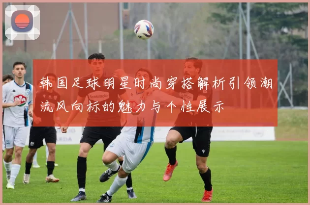 韩国足球明星时尚穿搭解析引领潮流风向标的魅力与个性展示