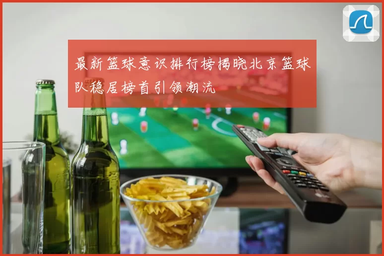 最新篮球意识排行榜揭晓北京篮球队稳居榜首引领潮流