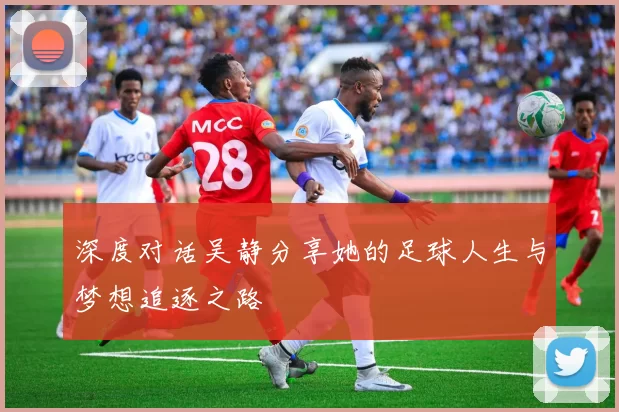 深度对话吴静分享她的足球人生与梦想追逐之路