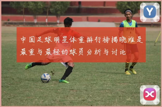 中国足球明星体重排行榜揭晓谁是最重与最轻的球员分析与讨论
