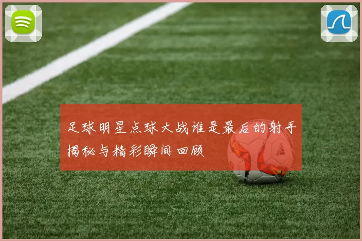 足球明星点球大战谁是最后的射手揭秘与精彩瞬间回顾