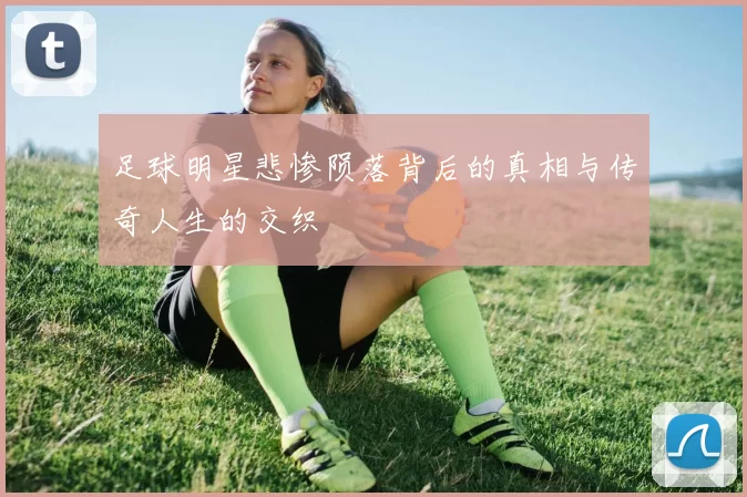 足球明星悲惨陨落背后的真相与传奇人生的交织