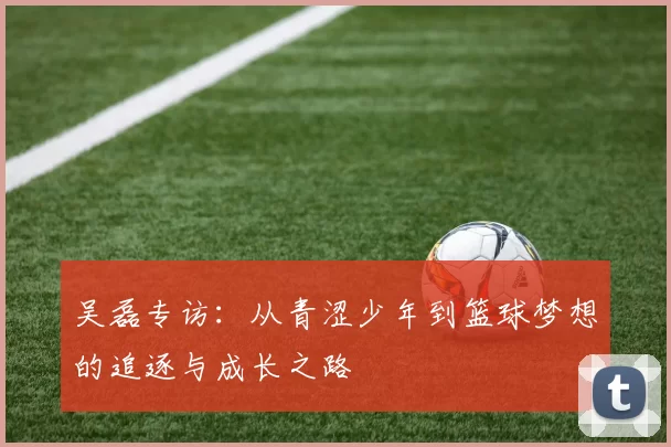 吴磊专访：从青涩少年到篮球梦想的追逐与成长之路
