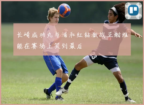 长崎成功丸与浦和红钻激战正酣谁能在赛场上笑到最后